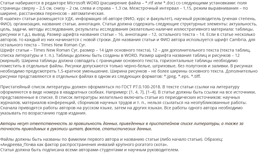 Статьи набираются в редакторе Microsoft WORD (расширение файла – *.rtf или *.doc) со следующими установками: поля страницы сверху – 2,5 см, снизу – 2 см, слева и справа – 1,3 см. Межстрочный интервал – 1,15, режим выравнивания – по ширине, расстановка переносов – автоматическая. В «шапке» статьи размещается УДК, информация об авторе (ФИО, курс и факультет), научный руководитель (ученая степень, ФИО), организация, название статьи, аннотация. Статья должна содержать следующие структурные элементы: актуальность, цель, задачи, методы исследования, результаты исследования (желательно наличие иллюстративного материала: таблицы, рисунки и т.д.), вывод. Размер шрифта названия статьи – 16, аннотации – 12, остального текста – 14. Если в статье несколько авторов, то каждый из них начинается с новой строки. Для названия статьи и ФИО автора используется шрифт Cambria, для остального текста – Times New Roman Cyr. Шрифт статьи – Times New Roman Cyr, размер – 14 (для основного текста), 12 – для дополнительного текста (текста таблиц, списка литературы и т. п.). Таблицы должны быть созданы в WORD. Размер шрифта названия таблиц и рисунков – 12 (жирный). Ширина таблицы должна совпадать с границами основного текста, горизонтальные таблицы необходимо поместить в отдельные файлы. Рисунки допускаются только черно-белые, штриховые, без полутонов и заливки. В рисунках необходимо предусмотреть 1,5-кратное уменьшение. Ширина рисунков – не более ширины основного текста. Дополнительно рисунки представляются в отдельных файлах в одном из следующих форматов: *.jpeg, *.eps, *.tiff. Пристатейный список литературы должен оформляться по ГОСТ Р7.0.100-2018. В тексте статьи ссылки на литературу оформляются в виде номера в квадратных скобках. Например: [1, 4, 7], [1–4]. В статье должны быть ссылки на все источники, представленные в списке. В список литературы желательно включать статьи из периодических источников: научных журналов, материалов конференций, сборников научных трудов и т. п., нельзя ссылаться на неопубликованные работы. Сначала приводятся работы авторов на русском языке, затем на других языках. Все работы одного автора необходимо указывать по возрастанию годов издания. Авторы несут ответственность за правильность данных, приведенных в пристатейном списке литературы, а также за точность приводимых в рукописи цитат, фактов, статистических данных. Файлы должны быть названы по фамилии первого автора и названию статьи (либо начало статьи). Образец: «Андреева_Почва как фактор распространения инвазий крупного рогатого скота». Статья должна быть подписана всеми авторами-студентами и научным руководителем. 