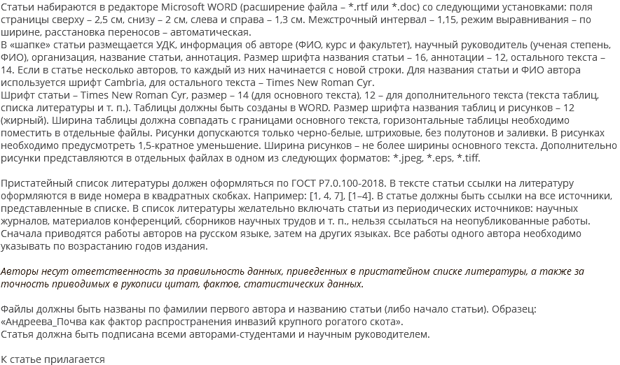 Статьи набираются в редакторе Microsoft WORD (расширение файла – *.rtf или *.doc) со следующими установками: поля страницы сверху – 2,5 см, снизу – 2 см, слева и справа – 1,3 см. Межстрочный интервал – 1,15, режим выравнивания – по ширине, расстановка переносов – автоматическая. В «шапке» статьи размещается УДК, информация об авторе (ФИО, курс и факультет), научный руководитель (ученая степень, ФИО), организация, название статьи, аннотация. Размер шрифта названия статьи – 16, аннотации – 12, остального текста – 14. Если в статье несколько авторов, то каждый из них начинается с новой строки. Для названия статьи и ФИО автора используется шрифт Cambria, для остального текста – Times New Roman Cyr. Шрифт статьи – Times New Roman Cyr, размер – 14 (для основного текста), 12 – для дополнительного текста (текста таблиц, списка литературы и т. п.). Таблицы должны быть созданы в WORD. Размер шрифта названия таблиц и рисунков – 12 (жирный). Ширина таблицы должна совпадать с границами основного текста, горизонтальные таблицы необходимо поместить в отдельные файлы. Рисунки допускаются только черно-белые, штриховые, без полутонов и заливки. В рисунках необходимо предусмотреть 1,5-кратное уменьшение. Ширина рисунков – не более ширины основного текста. Дополнительно рисунки представляются в отдельных файлах в одном из следующих форматов: *.jpeg, *.eps, *.tiff. Пристатейный список литературы должен оформляться по ГОСТ Р7.0.100-2018. В тексте статьи ссылки на литературу оформляются в виде номера в квадратных скобках. Например: [1, 4, 7], [1–4]. В статье должны быть ссылки на все источники, представленные в списке. В список литературы желательно включать статьи из периодических источников: научных журналов, материалов конференций, сборников научных трудов и т. п., нельзя ссылаться на неопубликованные работы. Сначала приводятся работы авторов на русском языке, затем на других языках. Все работы одного автора необходимо указывать по возрастанию годов издания. Авторы несут ответственность за правильность данных, приведенных в пристатейном списке литературы, а также за точность приводимых в рукописи цитат, фактов, статистических данных. Файлы должны быть названы по фамилии первого автора и названию статьи (либо начало статьи). Образец: «Андреева_Почва как фактор распространения инвазий крупного рогатого скота». Статья должна быть подписана всеми авторами-студентами и научным руководителем. К статье прилагается 